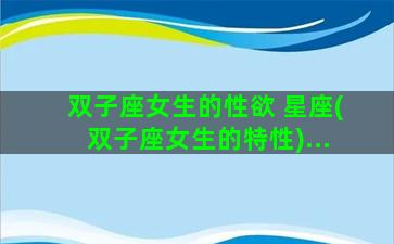 双子座女生的性欲 星座(双子座女生的特性)...